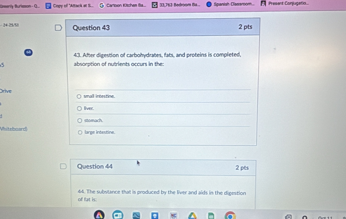 Greenly Burleson - Q... Copy of "Attack at S... Cartoon Kitchen Ba... 33,763 Bedroom Ba... Spanish Classroom... Present Conjugatio...
24.25/51
Question 43 2 pts
63
43. After digestion of carbohydrates, fats, and proteins is completed,
5 absorption of nutrients occurs in the:
Drive
small intestine.
liver.
stomach.
Vhiteboard) large intestine.
Question 44 2 pts
44. The substance that is produced by the liver and aids in the digestion
of fat is: