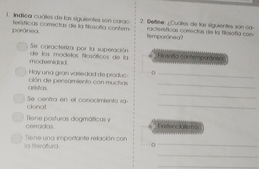 Indica cuáles de las siguientes son carac- 2. Define: ¿Cuáles de las siguientes son ca- 
terísticas correctas de la filosofía contem- racterísticas correctas de la filosofía con- 
poránea. temporánea? 
Se caracteriza por la superación 
de los modelos filosóficos de la Filosofía contemporánea: 
modernidad. 
Hay una gran variedad de produc-_ 
ción de pensamiento con muchas 
aristas. 
_ 
_ 
_ 
Se centra en el conocimiento ra- 
cional. 
Tiene posturas dogmáticas y 
cerradas. Existencialismo: 
_ 
Tiene una importante relación con 
la literatura. 。 
_ 
_