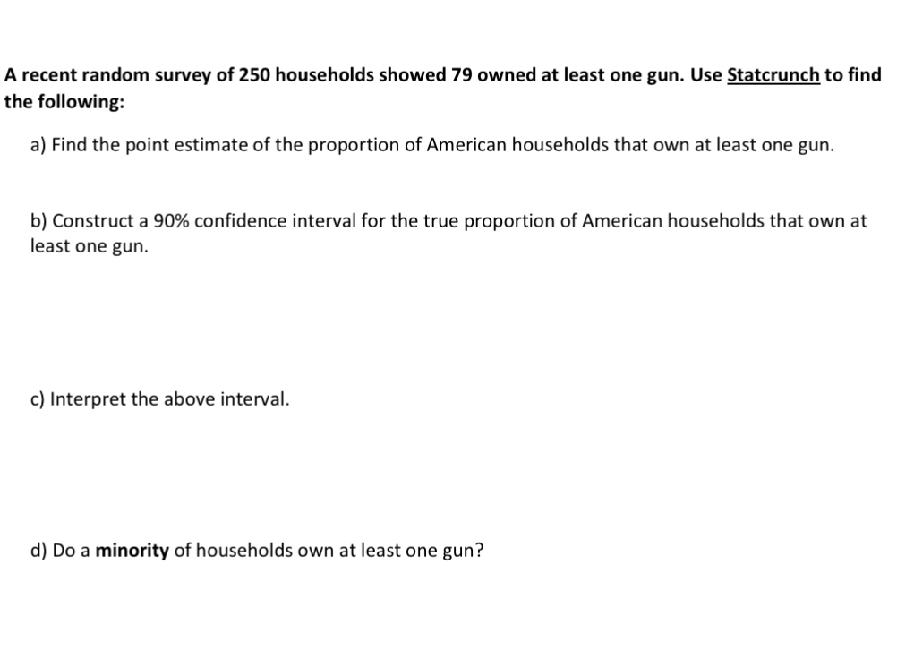 A recent random survey of 250 households showed 79 owned at least one gun. Use Statcrunch to find 
the following: 
a) Find the point estimate of the proportion of American households that own at least one gun. 
b) Construct a 90% confidence interval for the true proportion of American households that own at 
least one gun. 
c) Interpret the above interval. 
d) Do a minority of households own at least one gun?