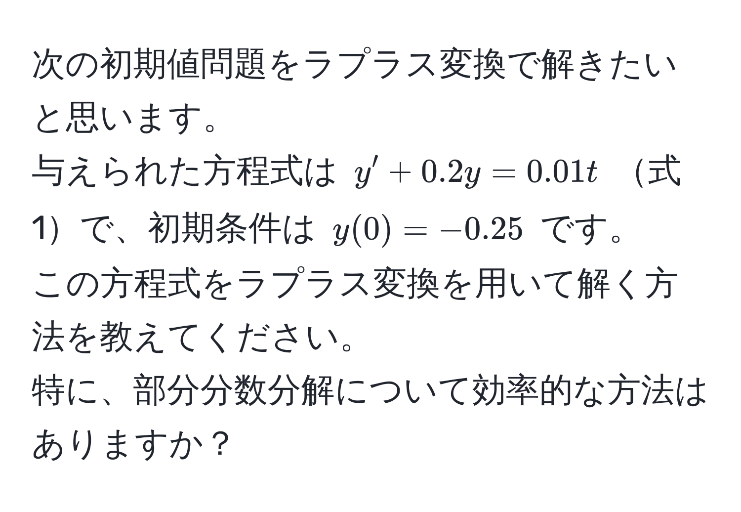 次の初期値問題をラプラス変換で解きたいと思います。  
与えられた方程式は ( y' + 0.2y = 0.01t ) 式1で、初期条件は ( y(0) = -0.25 ) です。  
この方程式をラプラス変換を用いて解く方法を教えてください。  
特に、部分分数分解について効率的な方法はありますか？