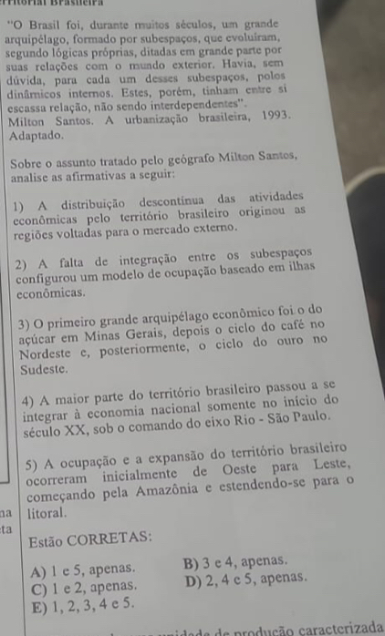 ''O Brasil foi, durante muitos séculos, um grande
arquipélago, formado por subespaços, que evoluíram,
segundo lógicas próprias, ditadas em grande parte por
suas relações com o muado exterior. Havia, sem
dúvida, para cada um desses subespaços, polos
dinâmnicos internos. Estes, porém, tinham entre si
escassa relação, não sendo interdependentes'.
Milton Santos. A urbanização brasileira, 1993.
Adaptado.
Sobre o assunto tratado pelo geógrafo Milton Santes,
analise as afirmativas a seguir:
1) A distribuição descontínua das atividades
econômicas pelo território brasileiro originou as
regiões voltadas para o mercado externo.
2) A falta de integração entre os subespaços
configurou um modelo de ocupação baseado em ilhas
econômicas.
3) O primeiro grande arquipélago econômico foi o do
açúcar em Minas Gerais, depois o ciclo do café no
Nordeste e, posteriormente, o ciclo do ouro no
Sudeste.
4) A maior parte do território brasileiro passou a se
integrar à economia nacional somente no início do
século XX, sob o comando do eixo Rio - São Paulo.
5) A ocupação e a expansão do território brasileiro
ocorreram inicialmente de Oeste para Leste,
começando pela Amazônia e estendendo-se para o
na litoral.
ta
Estão CORRETAS:
A) 1 e 5, apenas. B) 3 e 4, apenas.
C) 1 e 2, apenas. D) 2, 4 c 5, apenas.
E) 1, 2, 3, 4 e 5.
dade de produção caracterizada