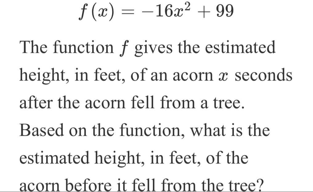 f(x)=-16x^2+99
The function f gives the estimated 
height, in feet, of an acorn x seconds
after the acorn fell from a tree. 
Based on the function, what is the 
estimated height, in feet, of the 
acorn before it fell from the tree?