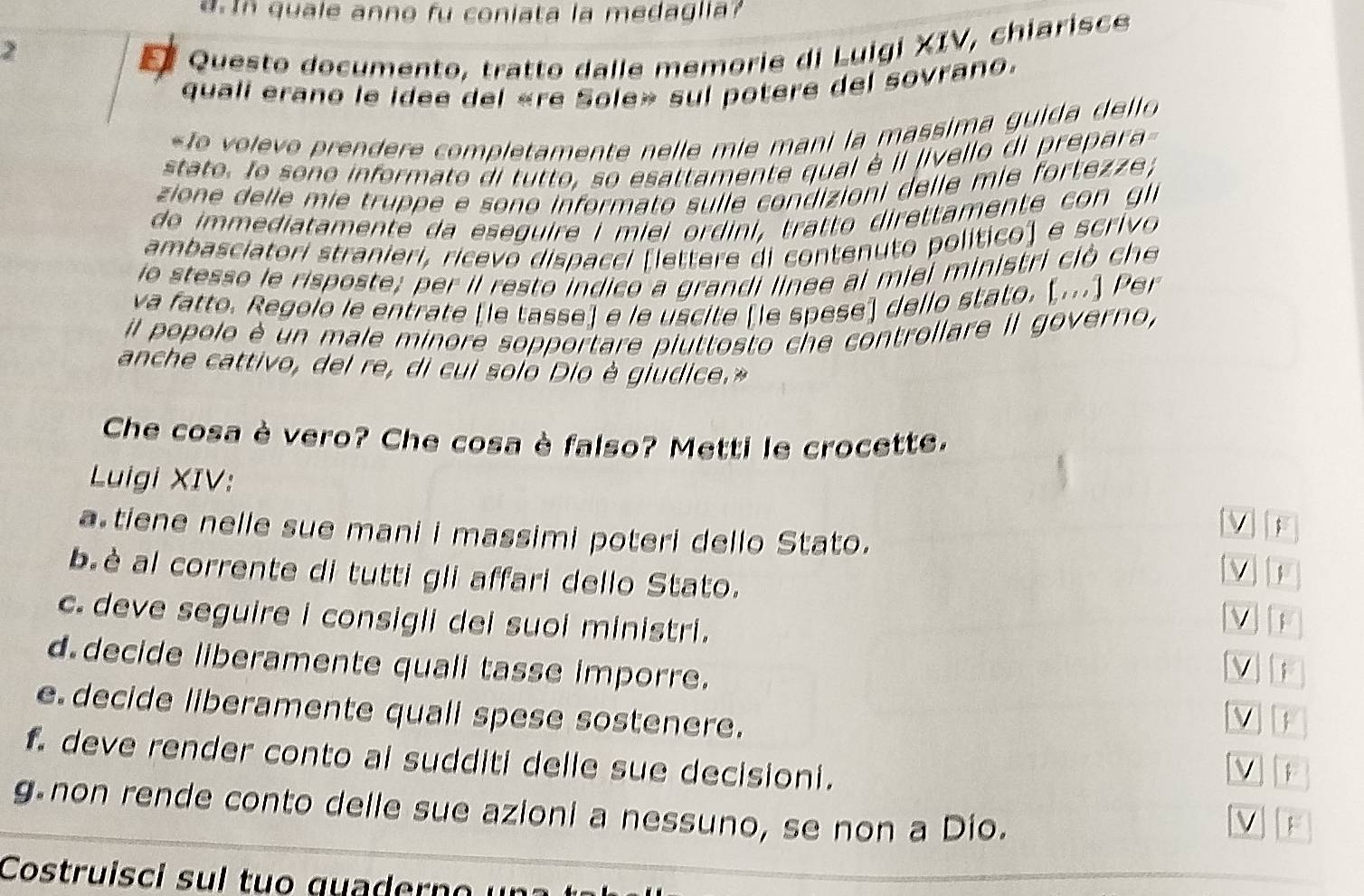 d.In quale anno fu coniata la medaglia?
2
Questo documento, tratto dalle memorie di Luigi XIV, chiarisce
quali erano le idee del «re Sole» sul potere del sovrano.
« fo volevo prendere completamente nelle mie mani la massima guida del lo 
stato. lo sono informato di tutto, so esattamente qual à il livello di prepara-
zione delle mie truppe e sono informato sulle condizioni delle mie fortezze ;
do immediatamente da ese guire i miei ordini , tratto direttamente co n gl
ambasciatori stranieri, ricevo dispacci [lettere di contenuto político) e scrivo
io stesso le risposte; per il resto indico a grandi linee al miei ministri ciò che
va fatto. Regolo le entrate [le tasse] e le uscite [le spese] dello stato. [...] Per
il popolo è un male minore sopportare piuttosto che controllare Il governo,
anche cattivo, del re, di cui solo Dio è giudice.»
Che cosa è vero? Che cosa è falso? Metti le crocette.
Luigi XIV:
V ;
a tiene nelle sue mani i massimi poteri dello Stato.
b.è al corrente di tutti gli affari dello Stato.
c. deve seguire i consigli dei suoi ministri.
d decide liberamente quall tasse imporre.
ν i
e decide liberamente quall spese sostenere.
V 
f deve render conto ai sudditi delle sue decisioni.

g non rende conto delle sue azioni a nessuno, se non a Dio.
v F
Costruisci sul tuo quadern o