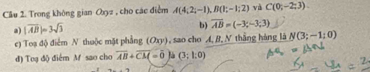 Cầu 2. Trong không gian Oxyz , cho các điểm A(4;2;-1), B(1;-1;2) và C(0;-2;3). 
a) |overline AB|=3sqrt(3)
b) overline AB=(-3;-3;3)
c) Toạ độ điểm N thuộc mặt phẳng (Oxy), sao cho A. B, N thằng hàng là N(3;-1;0)
d) Toạ độ điểm M sao cho overline AB+overline CM=overline 0 là (3;1;0)
I