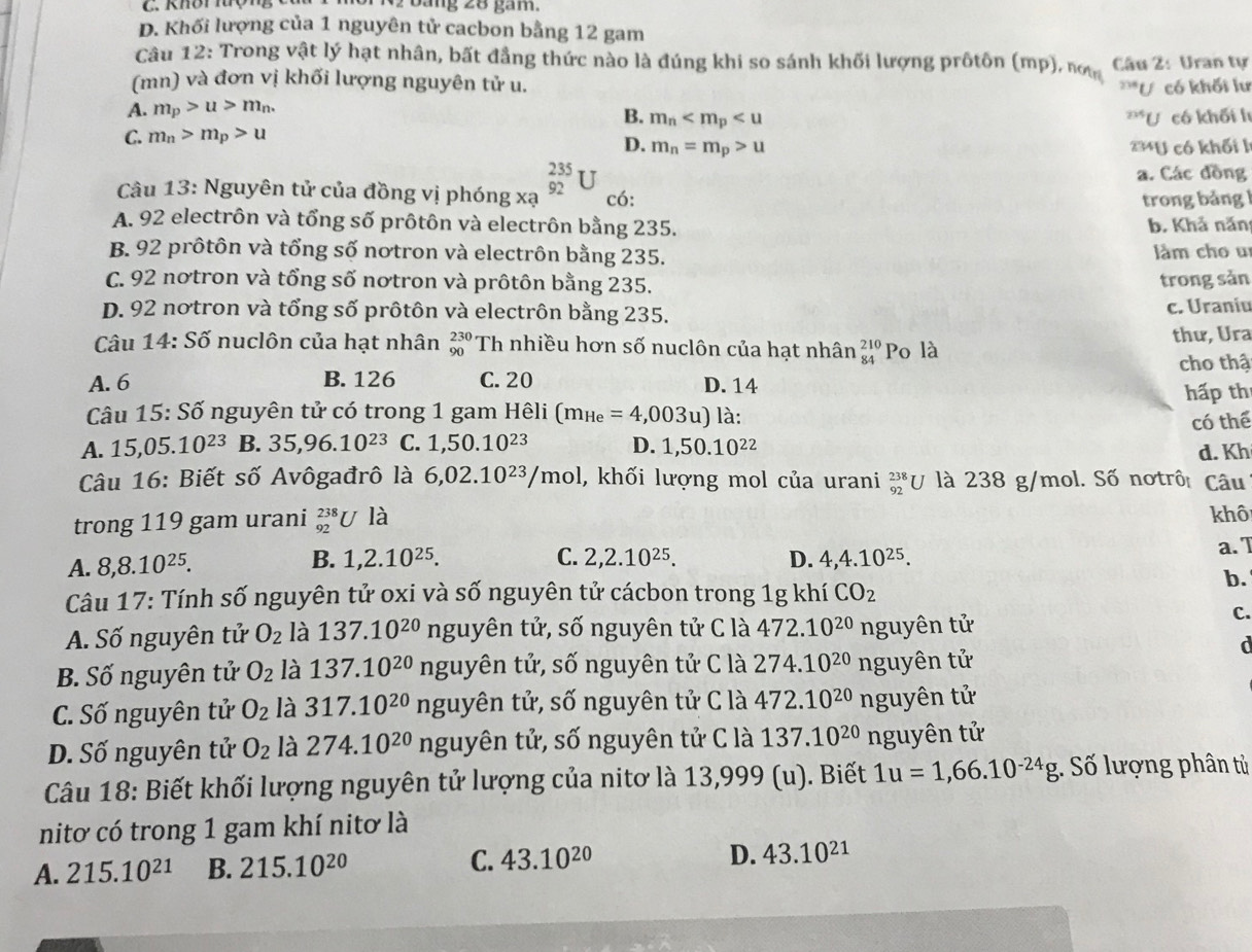 Khôi  hượng C V2 báng 28 gam.
D. Khối lượng của 1 nguyên tử cacbon bằng 12 gam
Câu 12: Trong vật lý hạt nhân, bất đẳng thức nào là đúng khi so sánh khối lượng prốtôn (mp), nơ Câu 2 : Uran tự
(mn) và đơn vị khối lượng nguyên tử u. ^234U
A. m_p>u>m_n. có khối lư
B. m_n^((235)U
C. m_n)>m_p>u có khối l
D. m_n=m_p>u 2 U có khối l
a. Các đồng
Câu 13: Nguyên tử của đồng vị phóng xa _(92)^(235)U có:
trong bảng
A. 92 electrôn và tổng số prôtôn và electrôn bằng 235. b. Khả năn
B. 92 prôtôn và tổng số nơtron và electrôn bằng 235. làm cho u
C. 92 notron và tổng số nơtron và prôtôn bằng 235. trong sản
D. 92 notron và tổng số prôtôn và electrôn bằng 235. c. Uraniu
Câu 14:Sdelta nuclôn của hạt nhân _(90)^(230)Th nhiều hơn số nuclôn của hạt nhân beginarrayr 210 84endarray ] Po là thư, Ura
cho thậ
A.6 B. 126 C. 20 D. 14
hấp th
Câu 15:Shat o nguyên tử có trong 1 gam Hêli (m_He=4,003u) là:
A. 15,05. 10^(23) B. 35,96.10^(23) C. 1,50.10^(23) D. 1,50.10^(22) có thể
d. Kh
Câu 16: Biết số Avôgađrô là 6,02.10^(23)/mol l, khối lượng mol của urani beginarrayr 238 92endarray U y là 238 g/mol. Số notrô Câu
trong 119 gam urani _(92)^(238)U là khô
C. 2,2.10^(25).
A. 8,8.10^(25). 1,2.10^(25). D. 4,4.10^(25). a. 1
B.
Câu 17: Tính số nguyên tử oxi và số nguyên tử cácbon trong 1g khí CO_2
b.
A. Số nguyên tử O_2 là 137.10^(20) nguyên tử, số nguyên tử C là 472.10^(20) nguyên tử
C.
d
B. Số nguyên tử O_2 là 137.10^(20) nguyên tử, số nguyên tử C là 274.10^(20) nguyên tử
C. Số nguyên tử O_2 là 317.10^(20)nguy tên tử, số nguyên tử C là 472.10^(20) nguyên tử
D. Số nguyên tử O_2 là 274.10^(20)ngu yên tử, số nguyên tử C là 137.10^(20) nguyên tử
Câu 18: Biết khối lượng nguyên tử lượng của nitơ là 13,999 (u). Biết 1u=1,66.10^(-24)g Số lượng phân tủ
nitơ có trong 1 gam khí nitơ là
A. 215.10^(21) B. 215.10^(20) C. 43.10^(20) D. 43.10^(21)