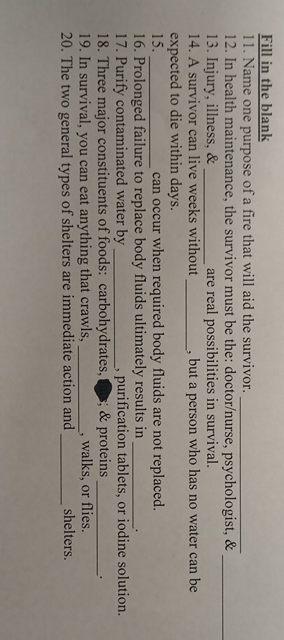 Fill in the blank 
11. Name one purpose of a fire that will aid the survivor._ 
12. In health maintenance, the survivor must be the: doctor/nurse, psychologist, &_ 
13. Injury, illness, & _are real possibilities in survival. 
14. A survivor can live weeks without _, but a person who has no water can be 
expected to die within days. 
15. _can occur when required body fluids are not replaced. 
16. Prolonged failure to replace body fluids ultimately results in_ 
. 
17. Purify contaminated water by _, purification tablets, or iodine solution. 
18. Three major constituents of foods: carbohydrates, ;; & proteins_ 
. 
19. In survival, you can eat anything that crawls, _, walks, or flies. 
20. The two general types of shelters are immediate action and_ shelters.