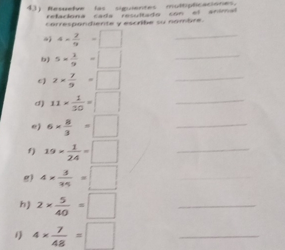 Resuelve las siguientes moltiplicaciones. 
relaciona cada resultado con el animal 
correspondiente y escribe su nombre.
4*  2/9 =□ _ 
b) 5*  2/9 =□ _ 
e) 2*  7/9 =□ _ 
d) 11*  1/30 =□ _ 
e) 6*  8/3 =□ _ 
fj 19*  1/24 =□ _ 
g) 4*  3/34 =□ _ 
h) 2*  5/40 =□ _
4*  7/48 =□ _