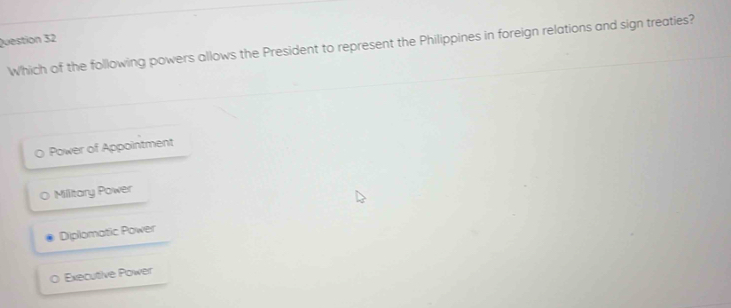 Which of the following powers allows the President to represent the Philippines in foreign relations and sign treaties?
Power of Appointment
0 Military Power
Diplomatic Power
O Executive Power