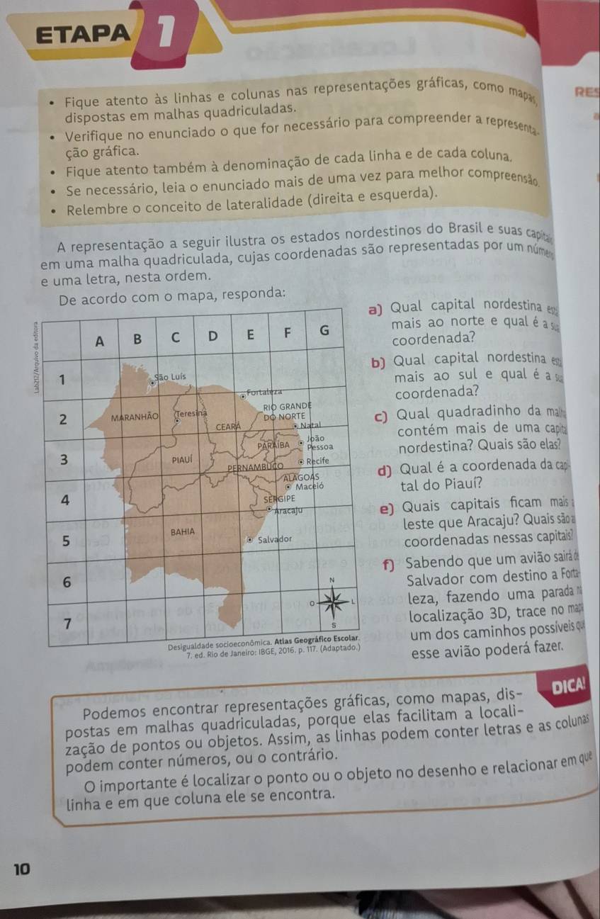 ETAPA 1
Fique atento às linhas e colunas nas representações gráficas, como mapas
RES
dispostas em malhas quadriculadas.
Verifique no enunciado o que for necessário para compreender a representa an
ção gráfica.
Fique atento também à denominação de cada linha e de cada coluna.
Se necessário, leia o enunciado mais de uma vez para melhor compreensão
Relembre o conceito de lateralidade (direita e esquerda).
A representação a seguir ilustra os estados nordestinos do Brasil e suas capa
em uma malha quadriculada, cujas coordenadas são representadas por um núme
e uma letra, nesta ordem.
do com o mapa, responda:
) Qual capital nordestina e
mais ao norte e qual é  a s
coordenada?
) Qual capital nordestina es
mais ao sul e qual é a 
coordenada?
c) Qual quadradinho da mal 
contém mais de uma capit
nordestina? Quais são elas?
d) Qual é a coordenada da cap
tal do Piauí?
e) Quais capitais ficam mais 
leste que Aracaju? Quais são 
coordenadas nessas capitais
f) Sabendo que um avião sairá do
Salvador com destino a Fora
leza, fazendo uma parada n
localização 3D, trace no mapo
um dos caminhos possíveis qu
esse avião poderá fazer.
Podemos encontrar representações gráficas, como mapas, dis- DICA!
postas em malhas quadriculadas, porque elas facilitam a locali-
zação de pontos ou objetos. Assim, as linhas podem conter letras e as colunas
podem conter números, ou o contrário.
O importante é localizar o ponto ou o objeto no desenho e relacionar em que
linha e em que coluna ele se encontra.
10