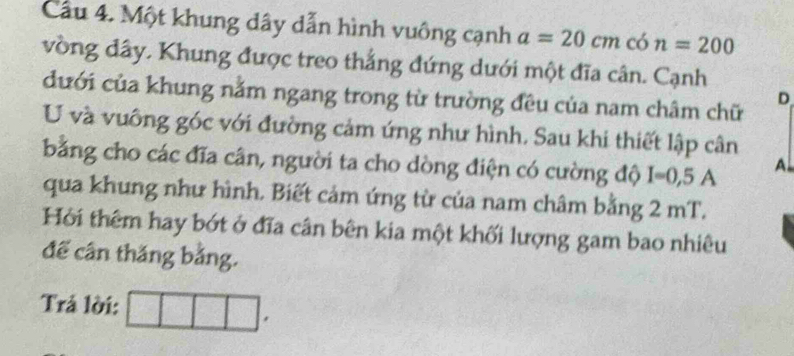 Cầu 4. Một khung dây dẫn hình vuông cạnh a=20cm có n=200
vòng đây. Khung được treo thắng đứng dưới một đĩa cân. Cạnh 
dưới của khung nằm ngang trong từ trường đều của nam châm chữ 
D 
U và vuông góc với đường cảm ứng như hình, Sau khi thiết lập cân 
bằng cho các đĩa cân, người ta cho dòng điện có cường độ I=0,5A A 
qua khung như hình. Biết cảm ứng từ của nam châm bằng 2 mT. 
Hỏi thêm hay bớt ở đĩa cân bên kia một khối lượng gam bao nhiêu 
đế cân thắng bằng. 
Trả lời: