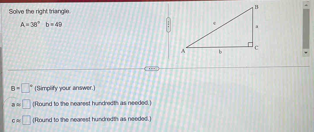 Solve the right triangle.
A=38° b=49.
B=□° (Simplify your answer.)
aapprox □ (Round to the nearest hundredth as needed.)
capprox □ (Round to the nearest hundredth as needed.)