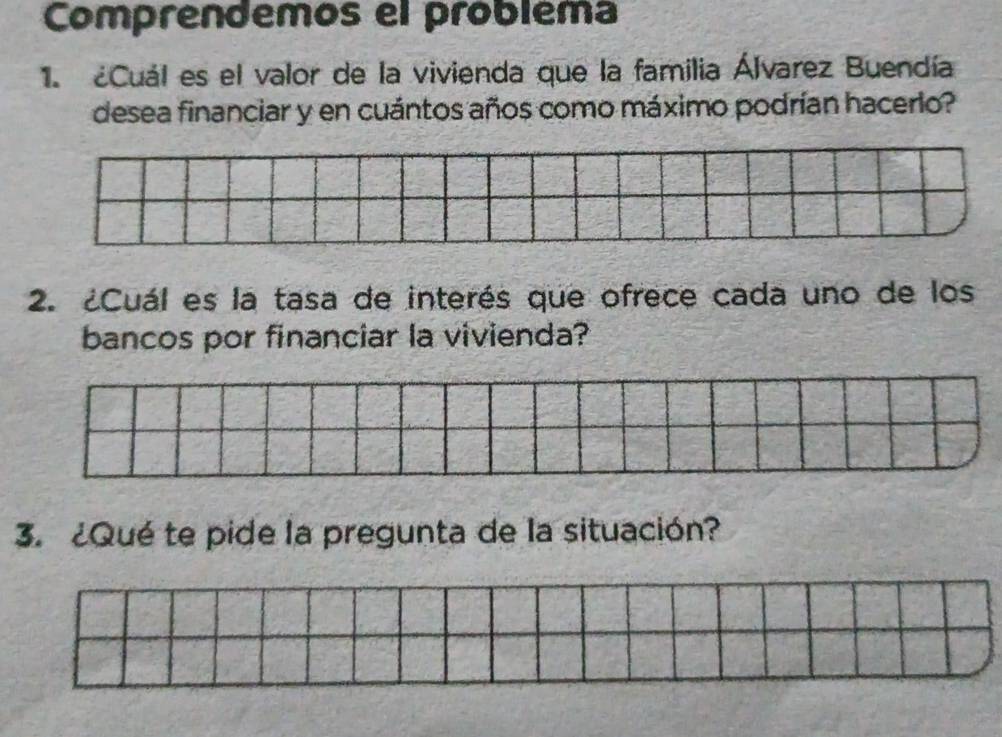 Comprendemos el probléma 
1. ¿Cuál es el valor de la vivienda que la familia Álvarez Buendía 
desea financiar y en cuántos años como máximo podrían hacerlo? 
2. ¿Cuál es la tasa de interés que ofrece cada uno de los 
bancos por financiar la vivienda? 
3. ¿Qué te pide la pregunta de la situación?