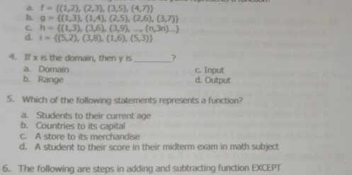 a. f= (1,2),(2,3),(3,5),(4,7)
b. g= (1,3),(1,4),(2,5),(2,6),(3,7)
C. h= (1,3),(3,6),(3,9),...,(n,3n)...
d. i= (5,2),(3,8),(1,6),(5,3)
4. If x is the domain, then y is _?
a. Domain c. Input
b. Range d. Output
5. Which of the following statements represents a function?
a. Students to their current age
b. Countries to its capital
c. A store to its merchandise
d. A student to their score in their midterm exam in math subject
6. The following are steps in adding and subtracting function EXCEPT