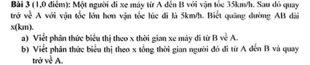 (1,0 điểm): Một người đi xe máy từ A dến B với vận tốc 35km/h. Sau đó quay 
trở về A với vận tốc lớn hơn vận tốc lúc đi là 5km/h. Biết quãng đường AB dài
x(km). 
a) Viết phân thức biểu thị theo x thời gian xe máy di từ B về A. 
b) Viết phân thức biểu thị theo x tổng thời gian người đó đi từ A đến B và quay 
trở về A.
