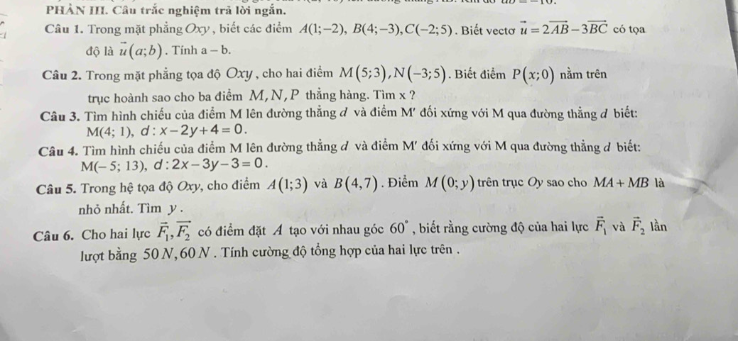 PHÀN III. Câu trắc nghiệm trã lời ngắn. 
Câu 1. Trong mặt phẳng Oxy , biết các điểm A(1;-2), B(4;-3), C(-2;5). Biết vectơ vector u=2vector AB-3vector BC có tọa 
độ là vector u(a;b). Tính a-b. 
Câu 2. Trong mặt phẳng tọa độ Oxy , cho hai điểm M(5;3), N(-3;5). Biết điểm P(x;0) nằm trên 
trục hoành sao cho ba điểm M, N, P thẳng hàng. Tìm x ? 
Câu 3. Tìm hình chiếu của điểm M lên đường thẳng đ và điểm M' đối xứng với M qua đường thẳng đ biết:
M(4;1) , d : x-2y+4=0. 
Câu 4. Tìm hình chiếu của điểm M lên đường thẳng ở và điểm M' đối xứng với M qua đường thẳng ở biết:
M(-5;13), a° 2x-3y-3=0
Câu 5. Trong hệ tọa độ Oxy, cho điểm A(1;3) và B(4,7). Điểm M(0;y) trên trục Oy sao cho MA+MB là 
nhỏ nhất. Tìm y. 
Câu 6. Cho hai lực vector F_1, vector F_2 có điểm đặt A tạo với nhau góc 60° , biết rằng cường độ của hai lực vector F_1 và vector F_2 lần 
lượt bằng 50 N, 60 N. Tính cường độ tổng hợp của hai lực trên .