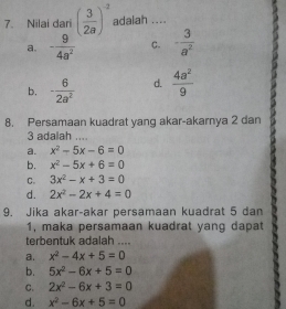 Nilai dari ( 3/2a )^-2 adalah ....
a. - 9/4a^2  C. - 3/a^2 
b. - 6/2a^2  d.  4a^2/9 
8. Persamaan kuadrat yang akar-akarnya 2 dan
3 adalah ....
a. x^2-5x-6=0
b. x^2-5x+6=0
C. 3x^2-x+3=0
d. 2x^2-2x+4=0
9. Jika akar-akar persamaan kuadrat 5 dan
1, maka persamaan kuadrat yang dapat
terbentuk adalah ....
a. x^2-4x+5=0
b. 5x^2-6x+5=0
C. 2x^2-6x+3=0
d. x^2-6x+5=0