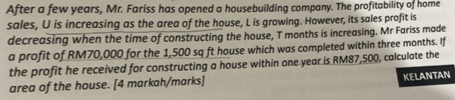 After a few years, Mr. Fariss has opened a housebuilding company. The profitability of home 
sales, U is increasing as the area of the house, L is growing. However, its sales profit is 
decreasing when the time of constructing the house, T months is increasing. Mr Fariss made 
a profit of RM70,000 for the 1,500 sq ft house which was completed within three months. If 
the profit he received for constructing a house within one year is RM87,500, calculate the 
area of the house. [4 markah/marks] KELANTAN