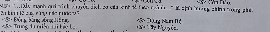 Côn Có. Cồn Đảo.
NB> "...Đẩy mạnh quá trình chuyển dịch cơ cấu kinh tế theo ngành..." là định hướng chính trong phát
ển kinh tế của vùng nào nước ta?
Đồng bằng sông Hồng. Đông Nam Bộ.
Trung du miền núi bắc bộ. Tây Nguyên.