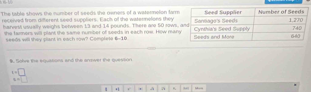 1 16-10 
The table shows the number of seeds the owners of a watermelon farm 
received from different seed suppliers. Each of the watermelons they 
harvest usually weighs between 13 and 14 pounds. There are 50 rows, 
the farmers will plant the same number of seeds in each row. How man 
seeds will they plant in each row? Complete 6-10. 
9. Solve the equations and the answer the question.
t=□
s=□
1 ,. [m] √i ". ( 8,8 ) More