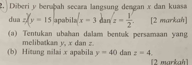 2.|Diberi y beruþah secara langsung dengan x dan kuasa 
dua z/(y=15 apabila x=3 dan z= 1/2 . [2 markah] 
(a) Tentukan ubahan dalam bentuk persamaan yang 
melibatkan y, x dan z. 
(b) Hitung nilai x apabila y=40 dan z=4. 
[2 markah]