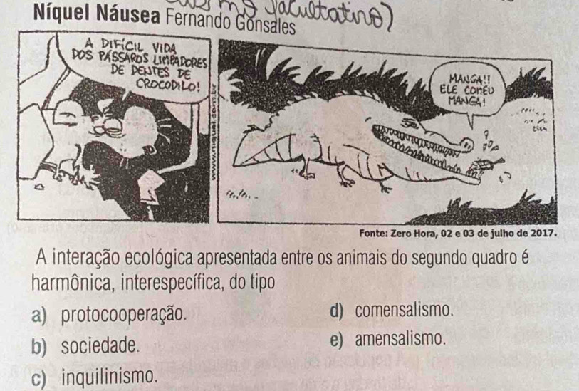 Náquel Náusea Fernando Go
A interação ecológica apresentada entre os animais do segundo quadro é
harmônica, interespecífica, do tipo
a) protocooperação. d) comensalismo.
b) sociedade. e) amensalismo.
c) inquilinismo.