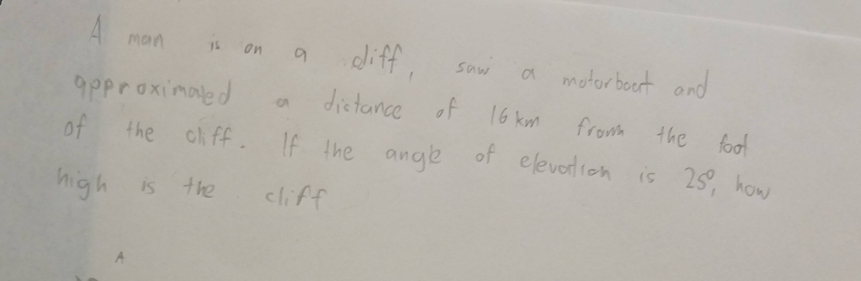 A man is on a diff, saw a motorboat and 
approximaled a distance of 16 km frow the food 
of the cliff. If the angle of elevotion is 25, how 
high is the cliff 
A