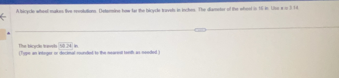 A bicycle wheel makes five revolutions. Determine how far the bicycle travels in inches. The diameter of the wheel is 16 in. Use xapprox 3.14
The bicycle travels 50.24 in. 
(Type an integer or decimal rounded to the nearest tenth as needed.)