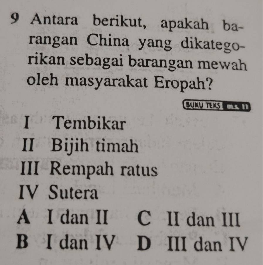 Antara berikut, apakah ba-
rangan China yang dikatego-
rikan sebagai barangan mewah 
oleh masyarakat Eropah?
BUKU TEXS 
I Tembikar
II Bijih timah
III Rempah ratus
IV Sutera
A I dan II C II dan III
BìI dan IV D III dan IV