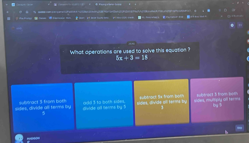Closarta Ce se Clasawark for60280 008 ) Q Playing a Game - Quizics
qUIBZZcom/join/garnwU2FscGVkX15252BpU2S9wf%252B7fOxY2nYZba5252FQZd55D7f6q7US252BLkuiRAUFJ7O0Ld5252fYqFFz0yRDMF0K7
D a
Pey Padig y * Classes O Dreamscape - Hom Zearn g-1. Sevier County Schs. &-1 lnbo x (324) ； baaski IKL I Personalized s K Flay Kahbok!- Enter DriA Boss iMa Pl
60
25/40
What operations are used to solve this equation ?
5x+3=18
subtract 3 from both add 3 to both sides, subtract 5x from both subtract 3 from both
sides, divide all terms by divide all terms by 5 sides, divide all terms by sides, multiply all terms
3
by 5
skp
MADISON