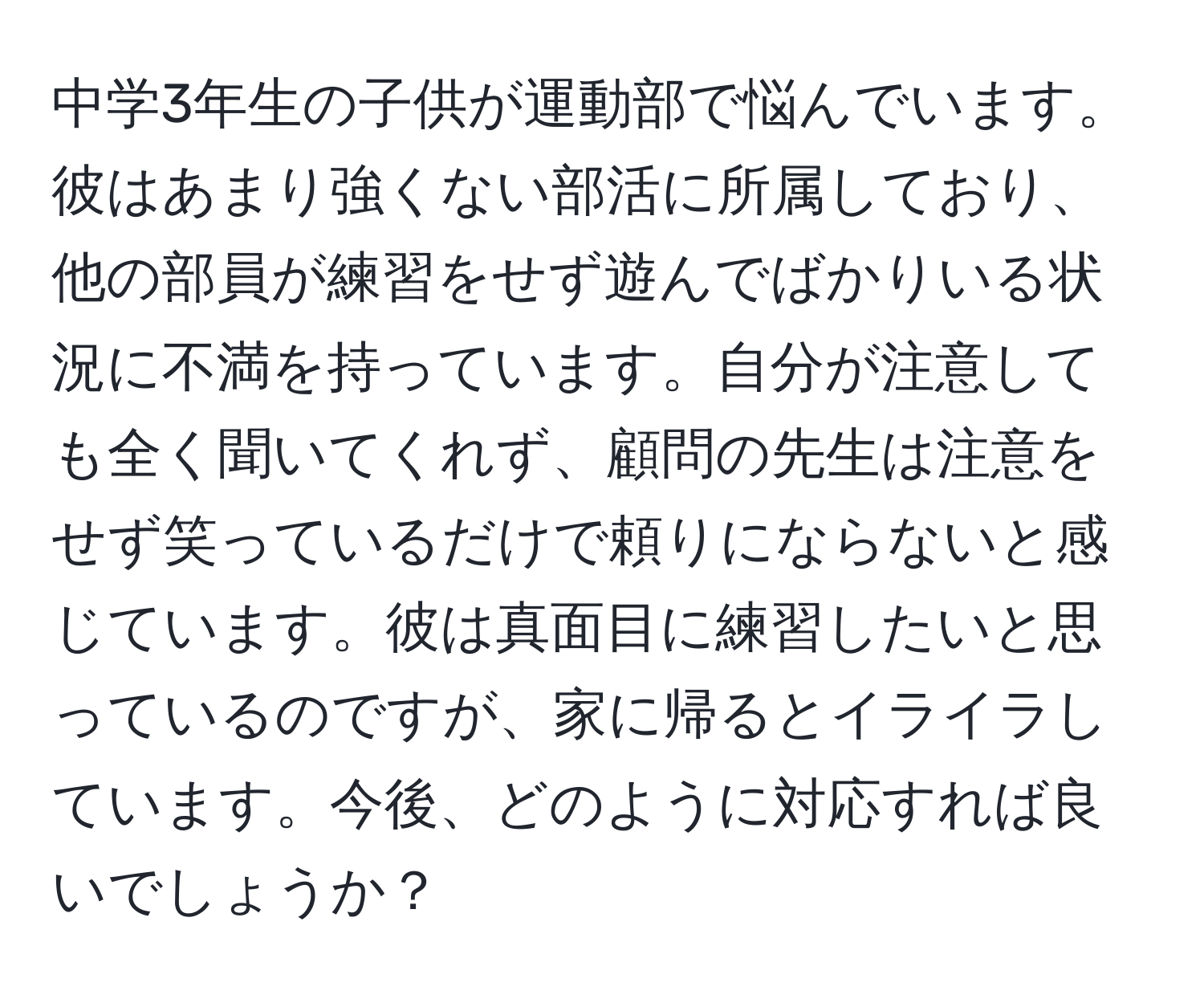 中学3年生の子供が運動部で悩んでいます。彼はあまり強くない部活に所属しており、他の部員が練習をせず遊んでばかりいる状況に不満を持っています。自分が注意しても全く聞いてくれず、顧問の先生は注意をせず笑っているだけで頼りにならないと感じています。彼は真面目に練習したいと思っているのですが、家に帰るとイライラしています。今後、どのように対応すれば良いでしょうか？