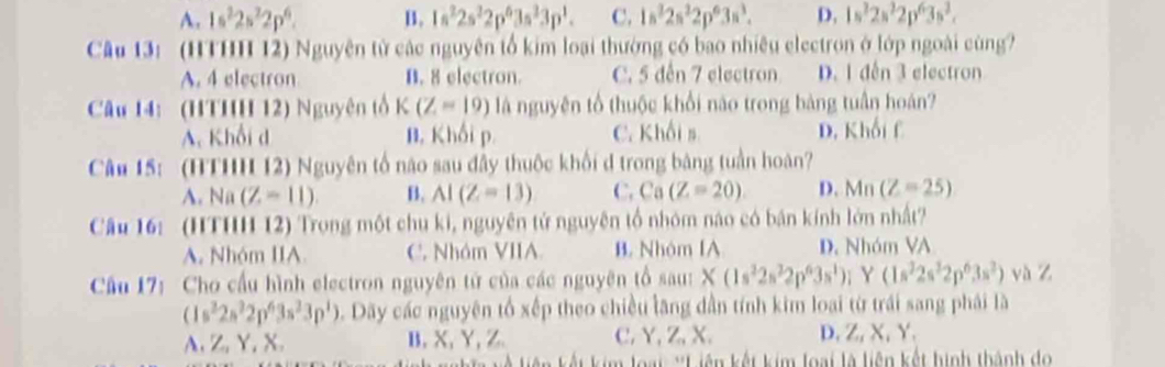 A. 1s^22s^22p^6. B. 1s^22s^22p^63s^33p^1. C. 1s^22s^22p^63s^3. D. 1s^22s^22p^63s^2.
Cu 13: (HTHH 12) Nguyên tử các nguyên tổ kim loại thường có bao nhiêu electron ở lớp ngoài cùng?
A. 4 electron B. 8 electron. C. 5 đến 7 electron D. 1 đến 3 electron
Câu 14: (HTHH 12) Nguyên tổ K(Z=19) là nguyên tổ thuộc khổi nào trong bàng tuần hoán?
A. Khối d B. Khối p. C. Khối s D. Khối f
Câu 15: (HTHH 12) Nguyên tố não sau đây thuộc khổi d trong băng tuần hoàn?
A. Na(Z=11). B. AI(Z=13) C. Ca(Z=20) D. Mn(Z=25)
Câu 16: (HTHH 12) Trong một chu ki, nguyên tử nguyên tổ nhóm nào có bán kính lớn nhất?
A. Nhóm IIA C. Nhóm VIIA. B Nhóm IA D. Nhóm VA
Cầu 17: Cho cầu hình electron nguyên tử của các nguyên tổ sau: X(1s^22s^22p^63s^1); Y(1s^22s^22p^63s^2) và Z
(1s^22s^22p^63s^23p^1). Dãy các nguyên tổ xếp theo chiều lăng dẫn tính kim loại từ trái sang phái là
A. Z, Y, X. B, X, Y, Z C. Y, Z, X. D, Z, X, Y.
Um loại *Liên kết kim loại là liên kết hình thành đo