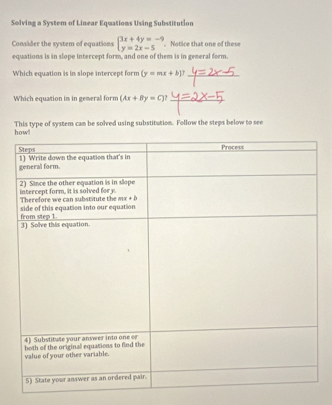 Solving a System of Linear Equations Using Substitution
Consider the system of equations beginarrayl 3x+4y=-9 y=2x-5endarray.. Notice that one of these
equations is in slope intercept form, and one of them is in general form.
Which equation is in slope intercept form (y=mx+b)? _
Which equation in in general form (Ax+By=C) _
This type of system can be solved using substitution. Follow the steps below to see
how!