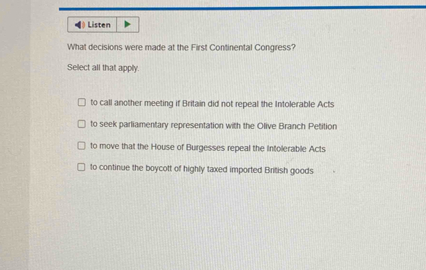 Listen
What decisions were made at the First Continental Congress?
Select all that apply.
to call another meeting if Britain did not repeal the Intolerable Acts
to seek parliamentary representation with the Olive Branch Petition
to move that the House of Burgesses repeal the Intolerable Acts
to continue the boycott of highly taxed imported British goods