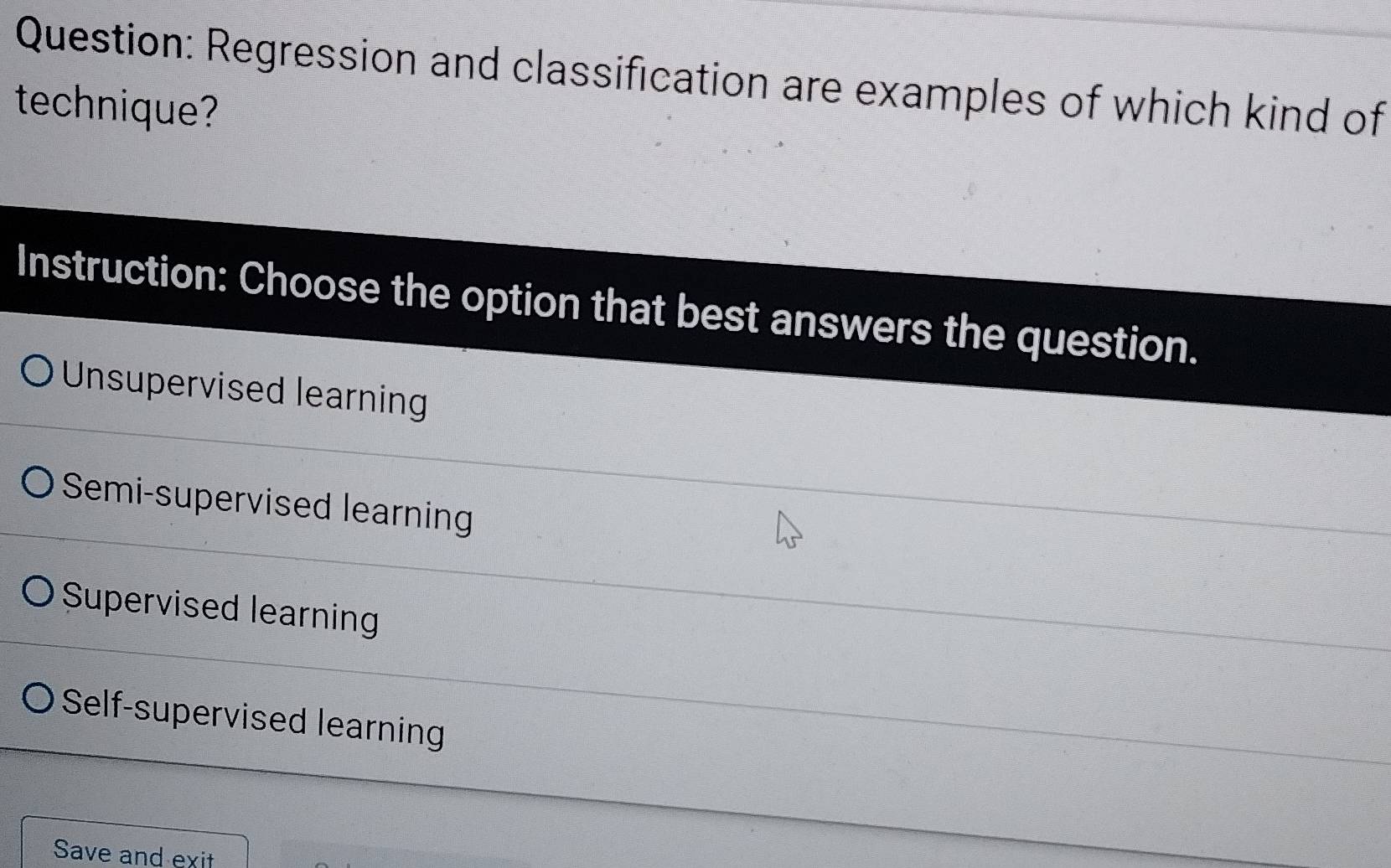 Regression and classification are examples of which kind of
technique?
Instruction: Choose the option that best answers the question.
Unsupervised learning
Semi-supervised learning
Supervised learning
Self-supervised learning
Save and exit