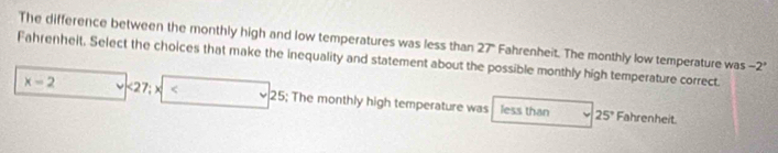 The difference between the monthly high and low temperatures was less than 27'' Fahrenheit. The monthly low temperature was -2°
Fahrenhelt. Select the choices that make the inequality and statement about the possible monthly high temperature correct.
x-2 <27;x| 2; The monthly high temperature was less than
25° Fahrenheit.