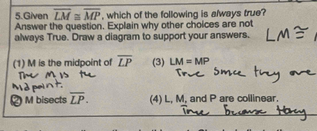 Given overline LM≌ overline MP , which of the following is always true?
Answer the question. Explain why other choices are not
always True. Draw a diagram to support your answers.
(1) M is the midpoint of overline LP (3) LM=MP
Mbisects overline LP. (4) L, M, and P are collinear.