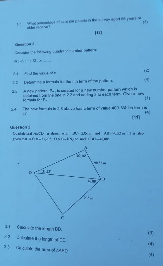 1.5 What percentage of calls did people in the survey aged 56 years or
older receive? (3)
[12]
Question 2
Consider the following quadratic number pattern:
-9:-6:1:12:x...
2.1 Find the value of x
(2)
2.2 Determine a formula for the nth term of the pattern. (4)
2.3· A new pattern, P_n , is created for a new number pattern which is
obtained from the one in 2.2 and adding 3 to each term. Give a new
formula for P_n (1)
2.4 The new formula in 2.3 above has a term of value 400. Which term is
it? (4)
[11]
Question 3
Quadrilatcral ABCD is drawn with BC=235m and AB=90,52m.. It is also
given that Ahat DB=31,23°;Dhat AB=109,16° and Chat BD=48,88°.
3.1 Calculate the length BD.
(3)
3.2 Calculate the length of DC.
(4)
3.3 Calculate the area of △ ABD
(4)