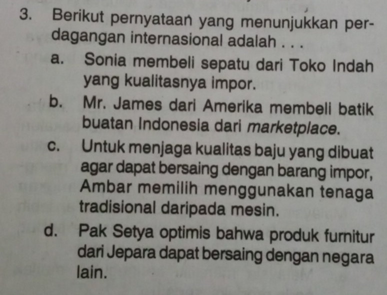 Berikut pernyataan yang menunjukkan per-
dagangan internasional adalah . . .
a. Sonia membeli sepatu dari Toko Indah
yang kualitasnya impor.
b. Mr. James dari Amerika membeli batik
buatan Indonesia dari marketplace.
c. Untuk menjaga kualitas baju yang dibuat
agar dapat bersaing dengan barang impor,
Ambar memilih menggunakan tenaga
tradisional daripada mesin.
d. Pak Setya optimis bahwa produk furnitur
dari Jepara dapat bersaing dengan negara
lain.