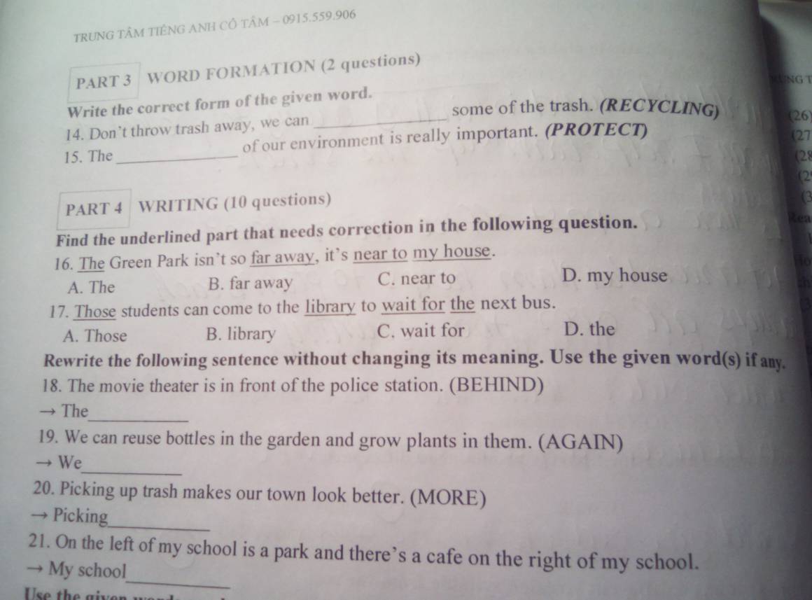 TRUNG TÂM TIÊNG ANH CÔ TÂM - 0915.559.906
PART 3 WORD FORMATION (2 questions)
R UNG T
Write the correct form of the given word.
_some of the trash. (RECYCLING) (26)
14. Don’t throw trash away, we can
15. The _of our environment is really important. (PROTECT)
(27
(28
2
PART 4 WRITING (10 questions)
(3
Find the underlined part that needs correction in the following question.
Réa
16. The Green Park isn’t so far away, it’s near to my house.
to
A. The B. far away C. near to D. my house
17. Those students can come to the library to wait for the next bus.
A. Those B. library C. wait for
D. the
Rewrite the following sentence without changing its meaning. Use the given word(s) if amy.
18. The movie theater is in front of the police station. (BEHIND)
→ The_
19. We can reuse bottles in the garden and grow plants in them. (AGAIN)
_
→ We
20. Picking up trash makes our town look better. (MORE)
_
→ Picking
21. On the left of my school is a park and there’s a cafe on the right of my school.
→ My school
Use the givon
_