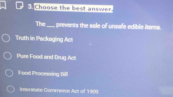 Choose the best answer.
The _prevents the sale of unsafe edible items.
Truth in Packaging Act
Pure Food and Drug Act
Food Processing Bill
Interstate Commerce Act of 1909