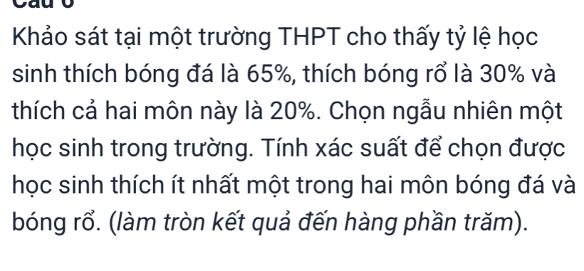 Khảo sát tại một trường THPT cho thấy tỷ lệ học 
sinh thích bóng đá là 65%, thích bóng rổ là 30% và 
thích cả hai môn này là 20%. Chọn ngẫu nhiên một 
học sinh trong trường. Tính xác suất để chọn được 
học sinh thích ít nhất một trong hai môn bóng đá và 
bóng rổ. (làm tròn kết quả đến hàng phần trăm).