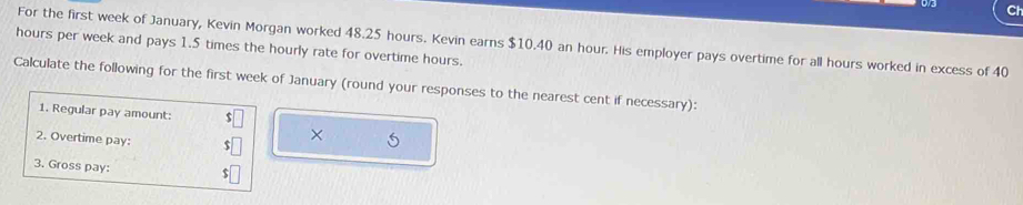 Ch
hours per week and pays 1.5 times the hourly rate for overtime hours. For the first week of January, Kevin Morgan worked 48.25 hours. Kevin earns $10.40 an hour. His employer pays overtime for all hours worked in excess of 40
Calculate the following for the first week of January (round your responses to the nearest cent if necessary): 
1. Regular pay amount: 
2. Overtime pay: 
× 5 
3. Gross pay: