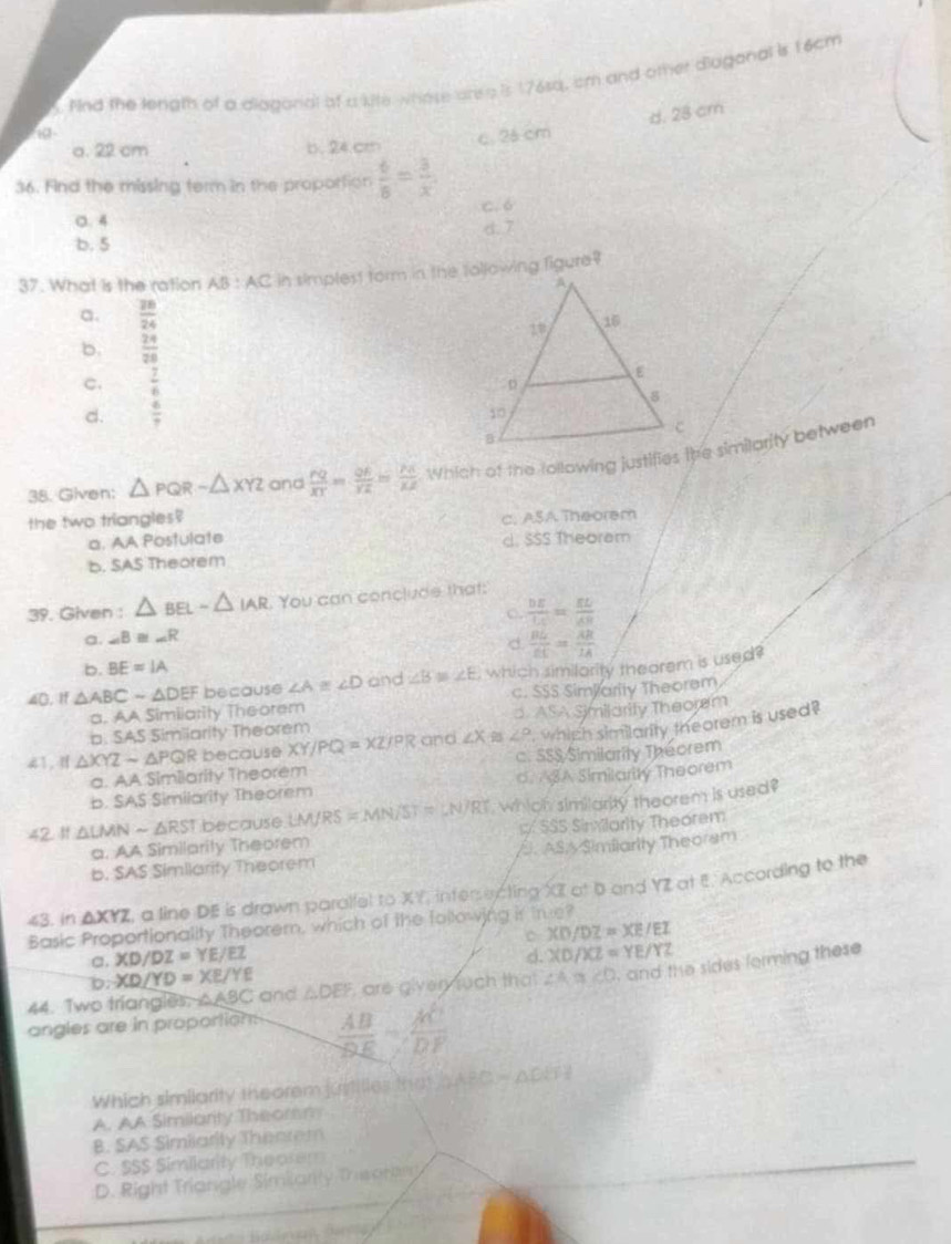 And the lenigth of a diagorial of a kite whose are a is 176sq, cm and other diuganal is 16cm
c. 2á cm d. 28 cm
a. 22 cm b. 24.cm
36. Find the missing term in the proportion  6/8 = 3/x 
0.4 C. 6
b. 5 d. 7
37. What is the ration AB:AC in simplest form in the following figure ?
a.  28/24 
b.  24/28 
C.  7/6 
d.  6/7 
38. Given: △ PQR-△ XYZ and  PQ/XT = QA/YZ = PA/XZ 
the two triangles?
a. AA Postulate c. ASA Theorem
d. SSS Theoram
b. SAS Theorem
39. Given : △ BELsim △ IAR You can conclude that:
C.  DE/LC = EL/AB 
a. ∠ B≌ ∠ R
d  BL/EC = AR/1A 
b. BE=IA
40. If △ ABCsim △ DEF because ∠ A≌ ∠ D and ∠ B≌ ∠ E , which similority theorem is used?
a. AA Similarity Theorem c. SSS SimParity Theorem
p. SAS Similarity Theorem d ASA Similarity Theorem
41. I △ XYZsim △ PQR because XY/PQ=XZ/PR and ∠ X ∠ P whigh similarity theorem is used?
a. AA Similarity Theorem c. SSS Similarity Theorem
b. SAS Similarity Theorem d. ASA Similarity Theorem
42 1 △ LMNsim △ RST because LM/RS=MN/ST=LN/RT , which similarity theorem is used?
a. AA Similarity Theorem p SSS Sinvlarity Theorem
b. SAS Similarity Theorem /ASA Similarity Theorsm
≤3. in △ XYZ , a line DE is drawn parallel to XY, infersercting XI at b and YZ at E. According to the
Basic Proportionality Theorem, which of the following in tre?
C
σ. XD/DZ=YE/EZ XD/DZ=XE/EL
b. XD/YD=XE/YE d. XD/XZ=YE/YZ
44. Two triangles. △ ABC and △ DEF are giver tuch that . ≌ ∠ O , and the sides forming these
angles are in proportion.  AB/BE = AC/DF 
Which similarity theorem justilies that △ ABC=△ DEH
A. AA Similarity Theommy
B. SAS Similarity Thearem
C. SSS Similarity Theorem
D. Right Triangle Simianty Theoran