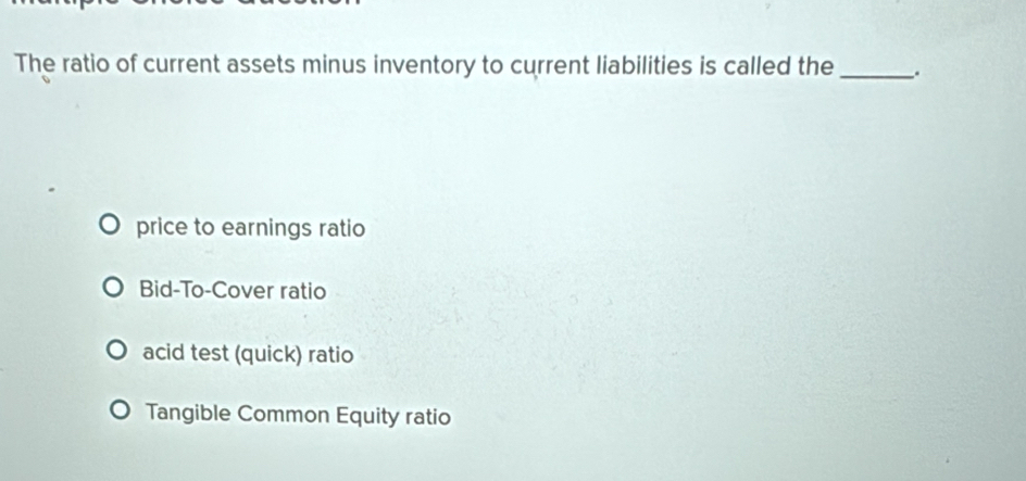 The ratio of current assets minus inventory to current liabilities is called the _.
price to earnings ratio
Bid-To-Cover ratio
acid test (quick) ratio
Tangible Common Equity ratio