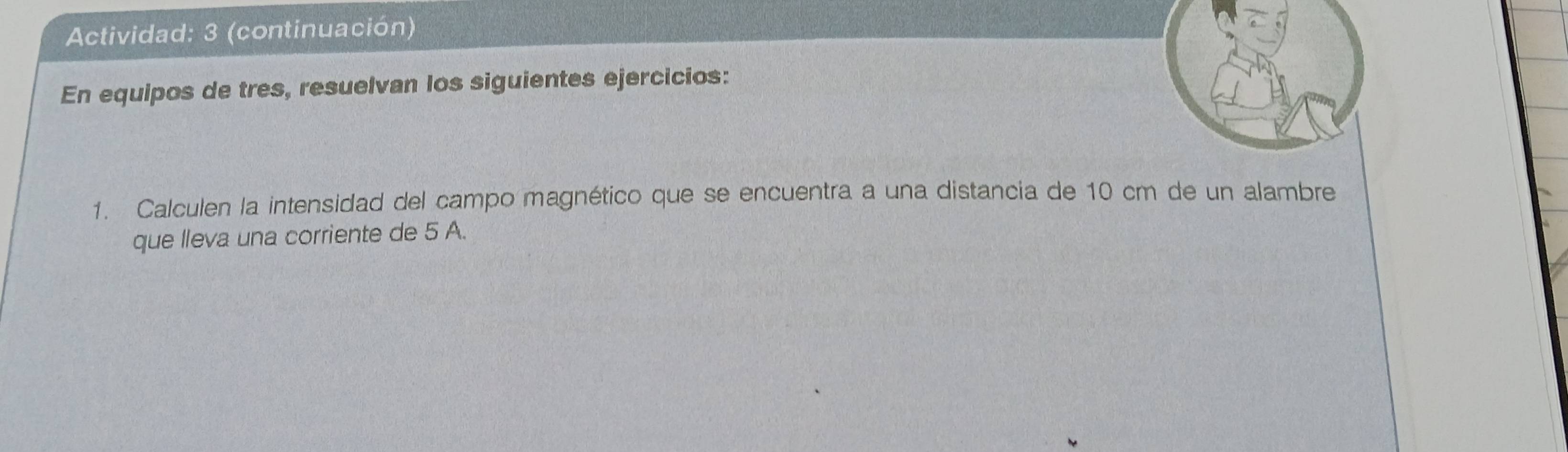 Actividad: 3 (continuación) 
En equipos de tres, resuelvan los siguientes ejercicios: 
1. Calculen la intensidad del campo magnético que se encuentra a una distancia de 10 cm de un alambre 
que lleva una corriente de 5 A.