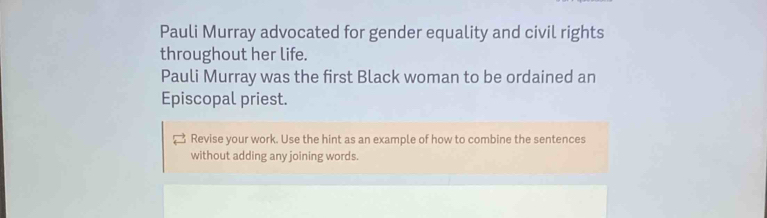 Pauli Murray advocated for gender equality and civil rights 
throughout her life. 
Pauli Murray was the first Black woman to be ordained an 
Episcopal priest. 
Revise your work. Use the hint as an example of how to combine the sentences 
without adding any joining words.