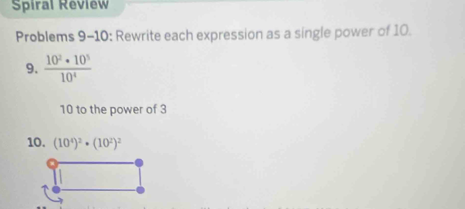 Spiral Review 
Problems 9-10: Rewrite each expression as a single power of 10. 
9.  10^2· 10^5/10^4 
10 to the power of 3
10. (10^4)^2· (10^2)^2