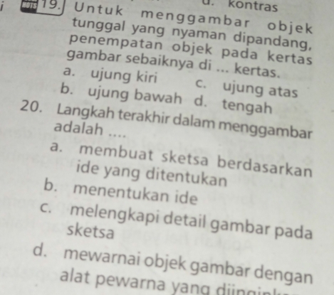 ü. kontras
19. Untuk menggambar objek
tunggal yang nyaman dipandang,
penempatan objek pada kertas
gambar sebaiknya di ... kertas.
a. ujung kiri c. ujung atas
b. ujung bawah d. tengah
20. Langkah terakhir dalam menggambar
adalah ....
a. membuat sketsa berdasarkan
ide yang ditentukan
b. menentukan ide
c. melengkapi detail gambar pada
sketsa
d. mewarnai objek gambar dengan
alat pewarna yang dinginl