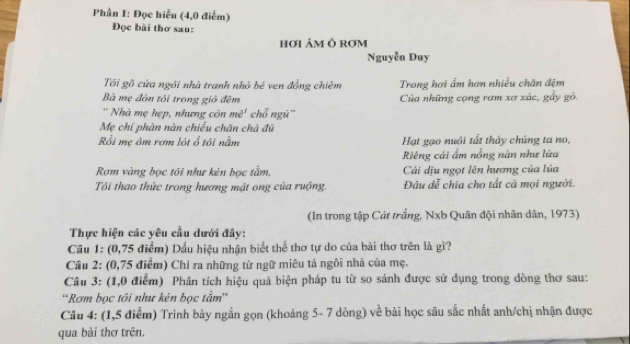 Phần I: Đọc hiễu (4,0 điểm) 
Đọc bài thơ sau: 
HơI ÁM Ô ROM 
Nguyễn Duy 
Tôi gồ cửa ngôi nhà tranh nhỏ bé ven đồng chiêm Trong hơi ấm hơn nhiều chăn đệm 
Bà mẹ đôn tôi trong gió đêm Của những cọng rơm xơ xác, gầy gỏ. 
' Nhà mẹ hẹp, nhưng côn mê' chổ ngú'' 
Mẹ chỉ phàn nàn chiều chấn chà đủ 
Rồi mẹ ôm rơm lột ổ tôi nằm Hạt gạo nuôi tất thảy chúng ta no, 
Riêng cái ấm nồng nàn như lửa 
Rơm vàng bọc tối như kén bọc tằm, Cái dịu ngọt lên hương của lúa 
Tôi thao thức trong hương mật ong của ruộng. Đâu dễ chia cho tất cả mọi người. 
(In trong tập Cát trắng, Nxb Quân đội nhân dân, 1973) 
Thực hiện các yêu cầu dưới đây: 
Cầu 1: (0,75 điểm) Dầu hiệu nhận biết thể thơ tự do của bài thơ trên là gì? 
Cầu 2: (0,75 điểm) Chi ra những từ ngữ miêu tả ngôi nhà của mẹ. 
Câu 3: (1,0 điểm) Phân tích hiệu quả biện pháp tu từ so sánh được sử dụng trong dòng thơ sau: 
'Rơm bọc tôi như kén bọc tầm'' 
Câu 4: (1,5 điểm) Trình bày ngắn gọn (khoảng 5- 7 dòng) về bài học sâu sắc nhất anh/chị nhận được 
qua bài thơ trên.