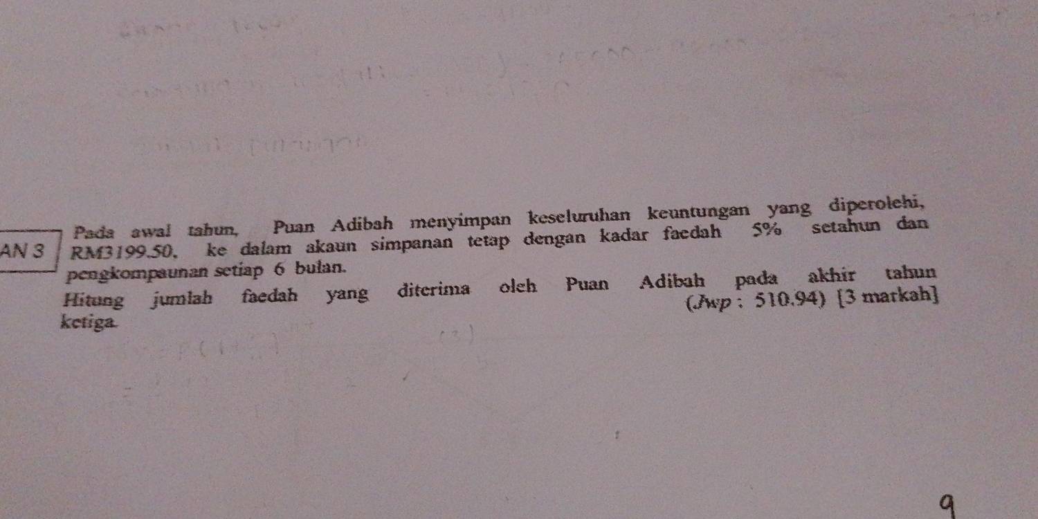 Pada awal tahun, Puan Adibah menyimpan keseluruhan keuntungan yang diperolehi, 
AN 3 RM3199.50 ， ke dalam akaun simpanan tetap dengan kadar faedah 5% setahun dan 
pengkompaunan setiap 6 bulan. 
Hitung jumlah faedah yang diterima oleh Puan Adibah pada akhir tahun 
ketiga. (Jwp : 510.94) [3 markah]